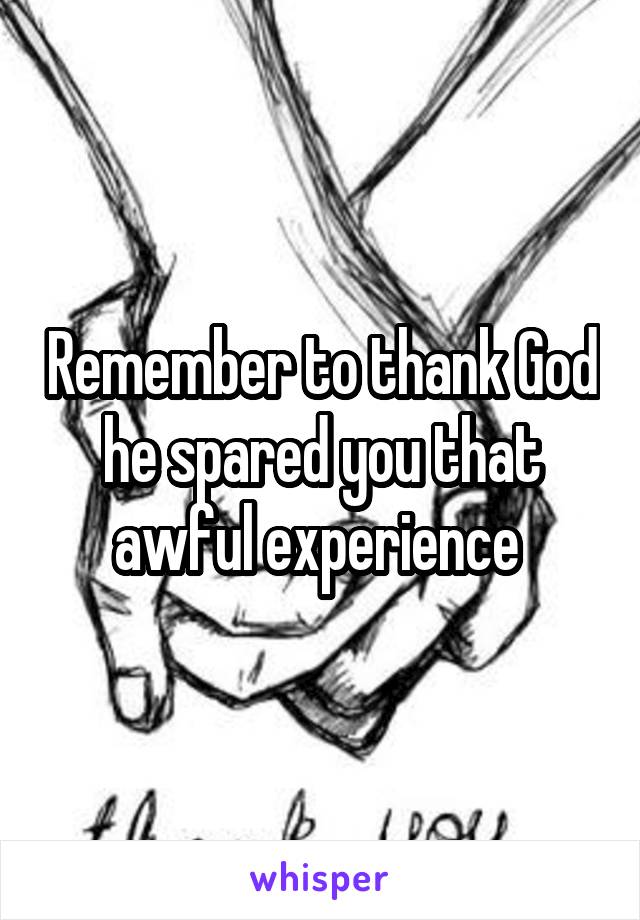 Remember to thank God he spared you that awful experience 