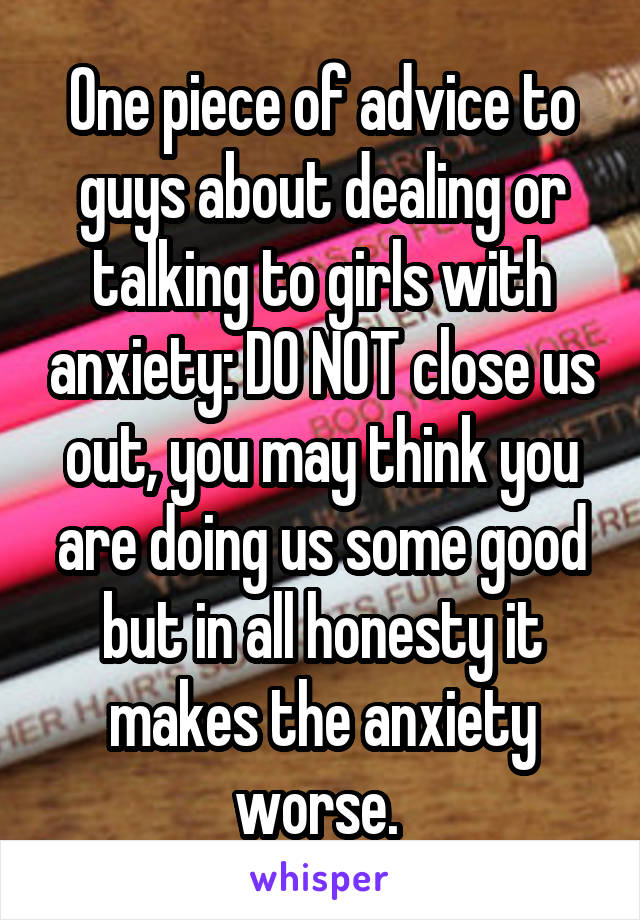 One piece of advice to guys about dealing or talking to girls with anxiety: DO NOT close us out, you may think you are doing us some good but in all honesty it makes the anxiety worse. 