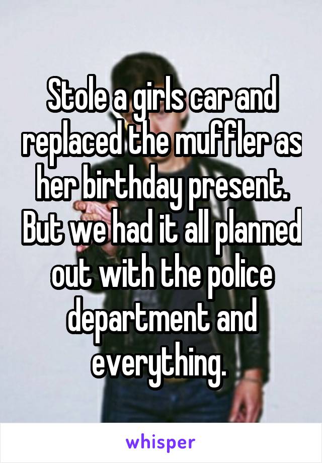 Stole a girls car and replaced the muffler as her birthday present. But we had it all planned out with the police department and everything. 