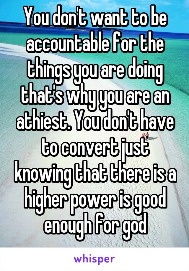 You don't want to be accountable for the things you are doing that's why you are an athiest. You don't have to convert just knowing that there is a higher power is good enough for god
