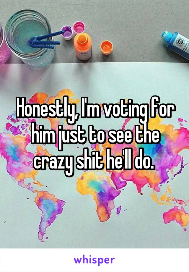 Honestly, I'm voting for him just to see the crazy shit he'll do. 