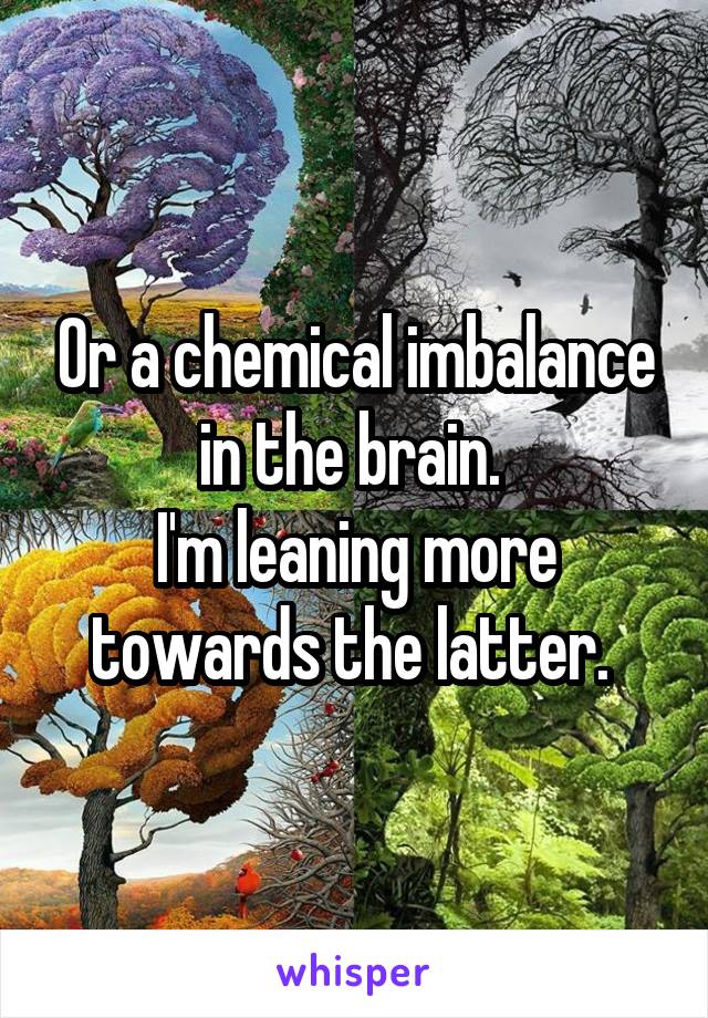 Or a chemical imbalance in the brain. 
I'm leaning more towards the latter. 