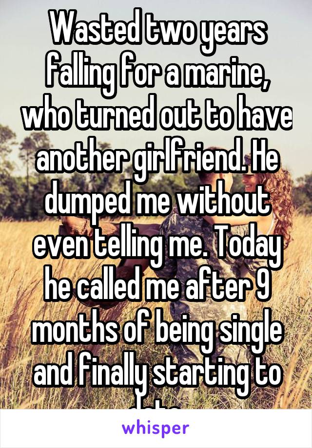 Wasted two years falling for a marine, who turned out to have another girlfriend. He dumped me without even telling me. Today he called me after 9 months of being single and finally starting to date.