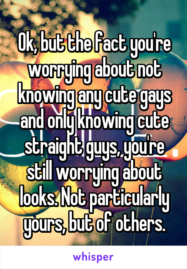 Ok, but the fact you're worrying about not knowing any cute gays and only knowing cute straight guys, you're still worrying about looks. Not particularly yours, but of others.