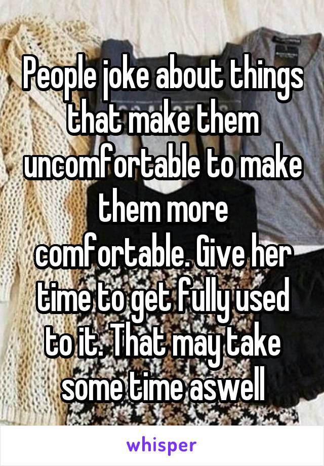 People joke about things that make them uncomfortable to make them more comfortable. Give her time to get fully used to it. That may take some time aswell