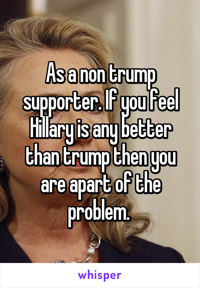 As a non trump supporter. If you feel Hillary is any better than trump then you are apart of the problem. 