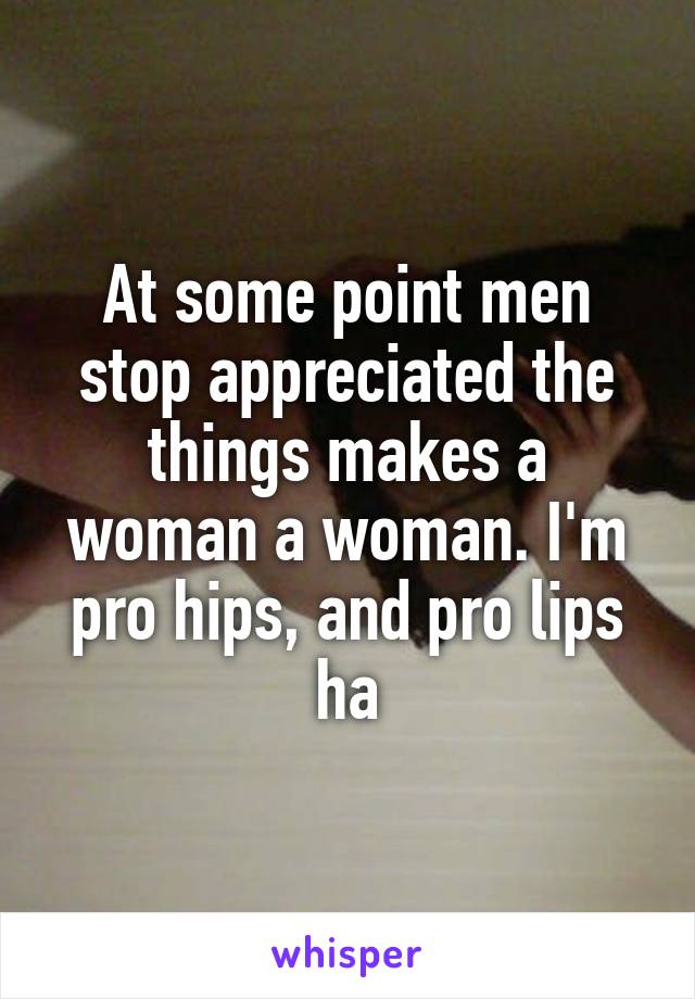 At some point men stop appreciated the things makes a woman a woman. I'm pro hips, and pro lips ha