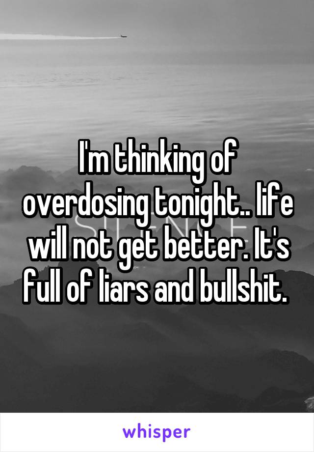 I'm thinking of overdosing tonight.. life will not get better. It's full of liars and bullshit. 