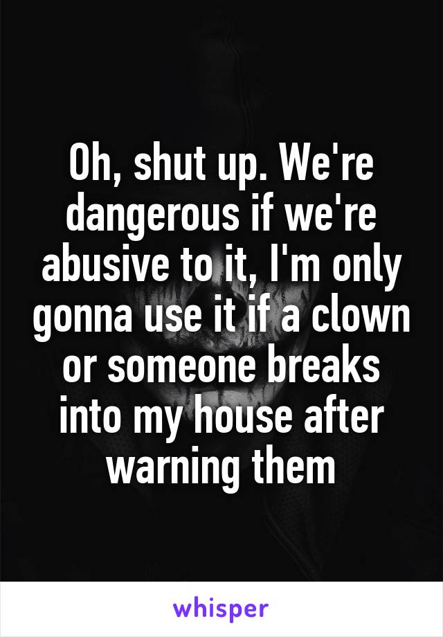 Oh, shut up. We're dangerous if we're abusive to it, I'm only gonna use it if a clown or someone breaks into my house after warning them