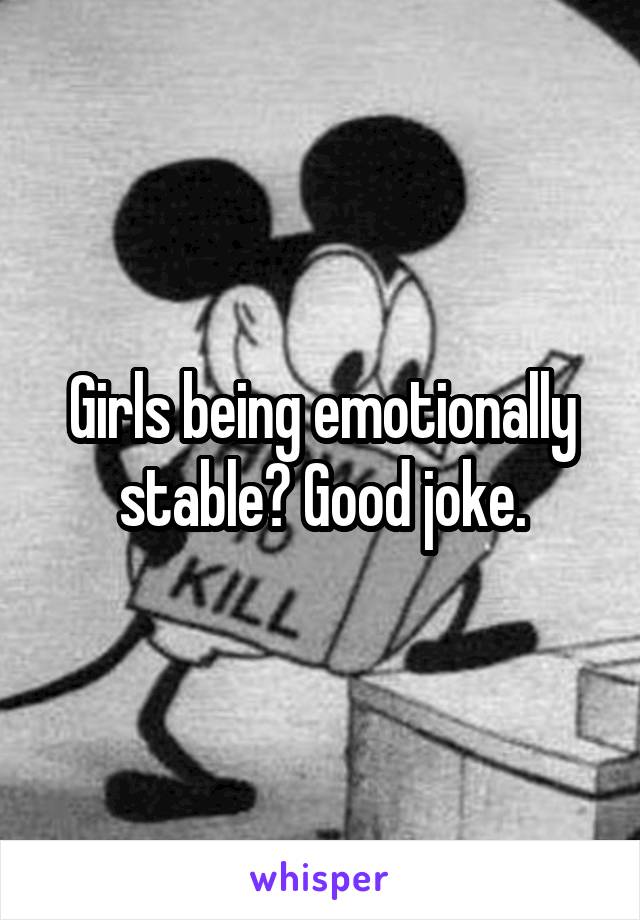 Girls being emotionally stable? Good joke.