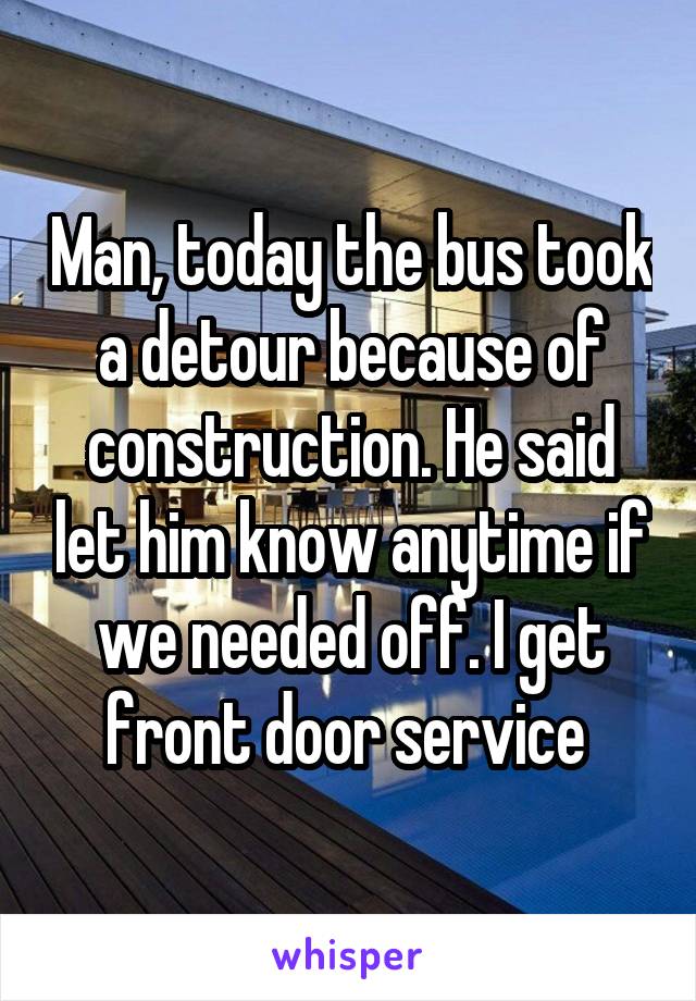 Man, today the bus took a detour because of construction. He said let him know anytime if we needed off. I get front door service 