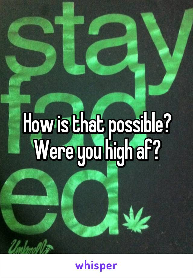 How is that possible? Were you high af?