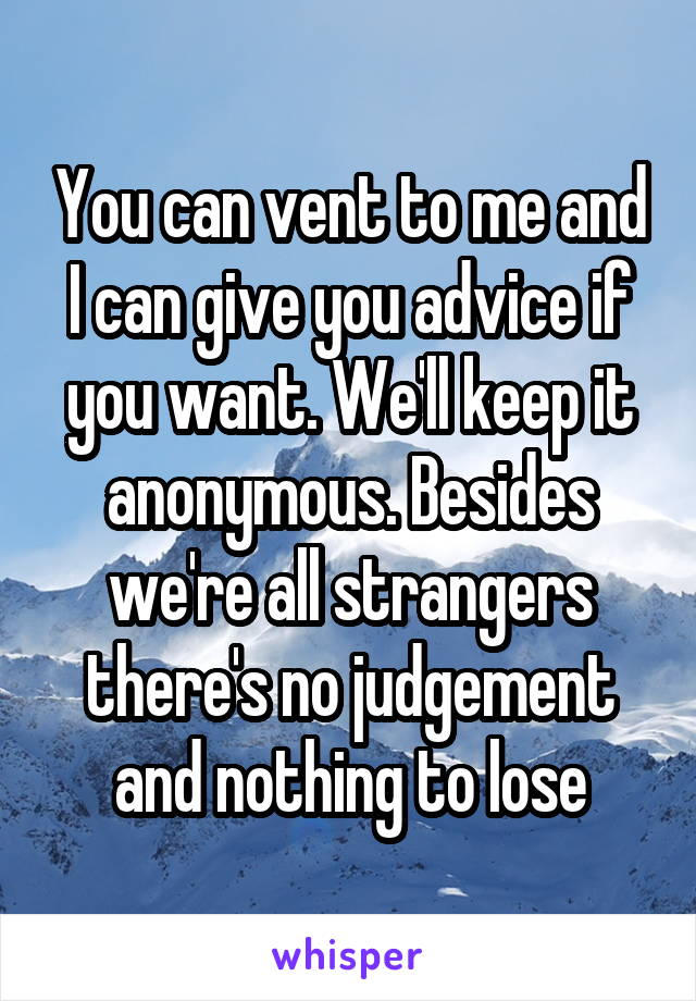 You can vent to me and I can give you advice if you want. We'll keep it anonymous. Besides we're all strangers there's no judgement and nothing to lose