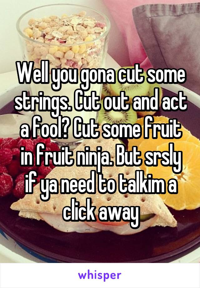 Well you gona cut some strings. Cut out and act a fool? Cut some fruit in fruit ninja. But srsly if ya need to talkim a click away