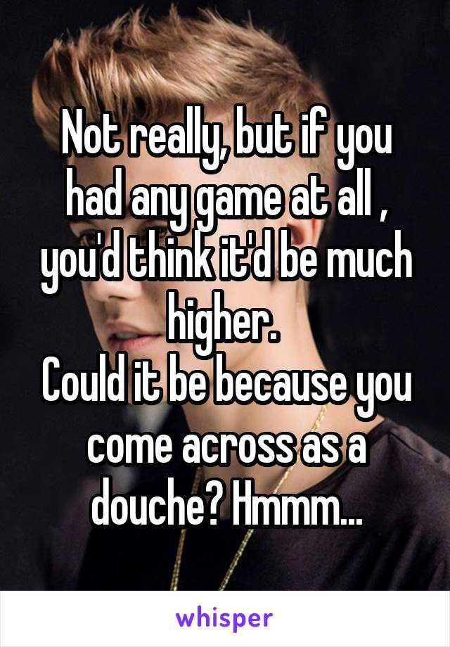 Not really, but if you had any game at all , you'd think it'd be much higher. 
Could it be because you come across as a douche? Hmmm...