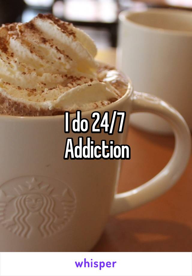 I do 24/7 
Addiction