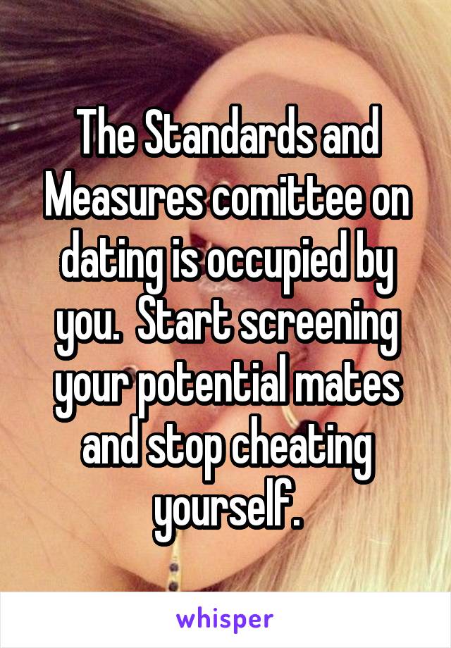 The Standards and Measures comittee on dating is occupied by you.  Start screening your potential mates and stop cheating yourself.