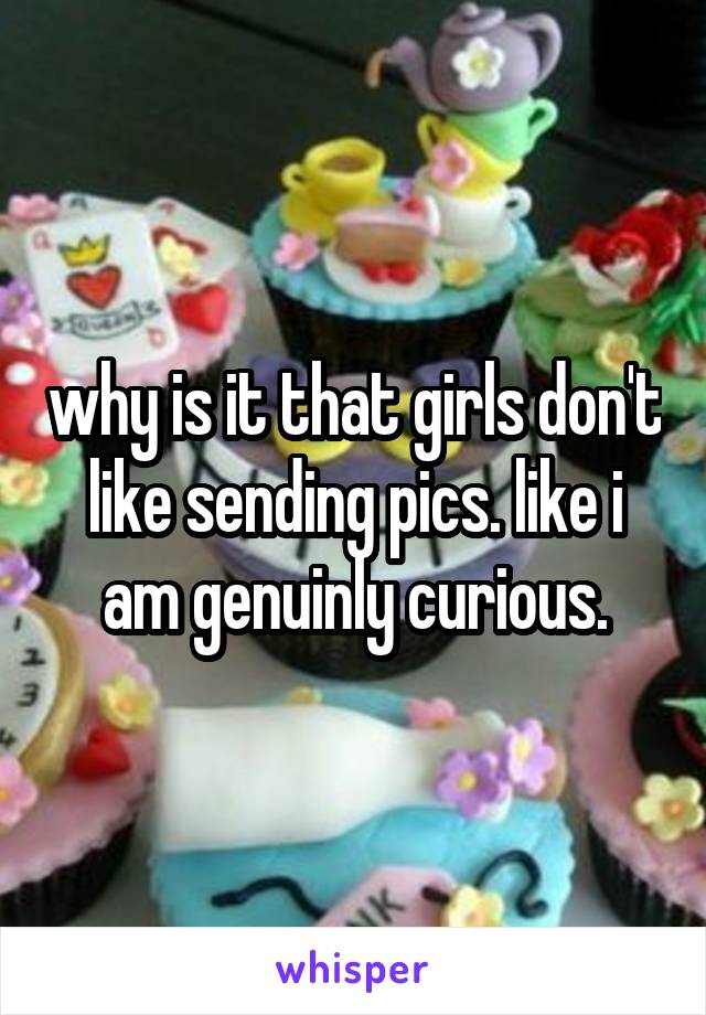 why is it that girls don't like sending pics. like i am genuinly curious.