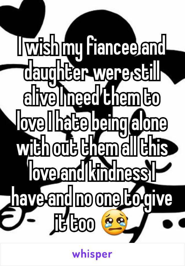I wish my fiancee and daughter were still alive I need them to love I hate being alone with out them all this love and kindness I have and no one to give it too 😢