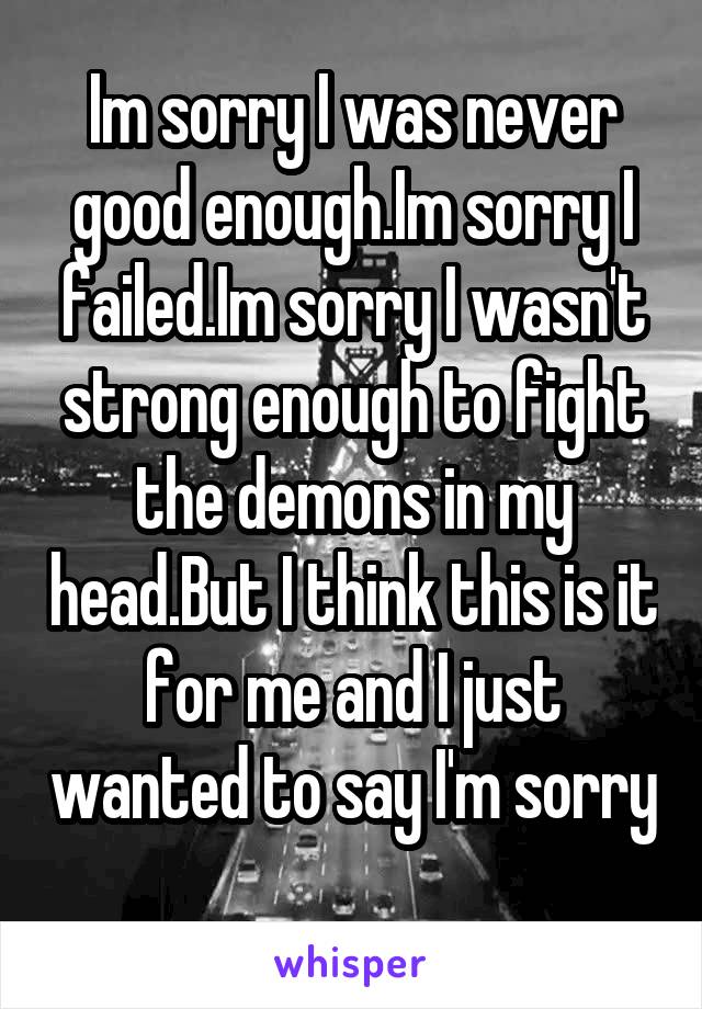 Im sorry I was never good enough.Im sorry I failed.Im sorry I wasn't strong enough to fight the demons in my head.But I think this is it for me and I just wanted to say I'm sorry 