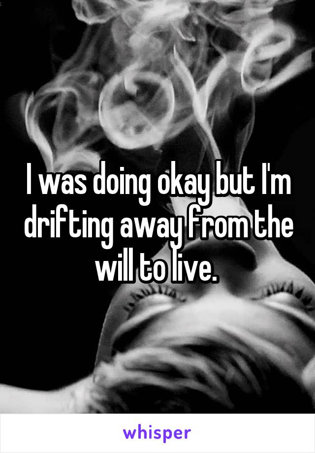 I was doing okay but I'm drifting away from the will to live. 