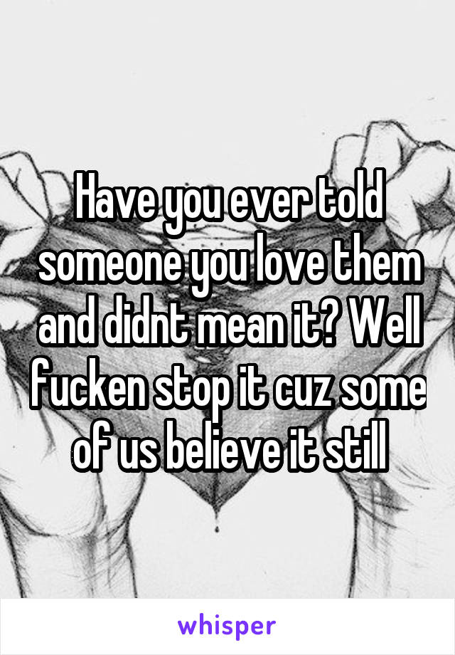 Have you ever told someone you love them and didnt mean it? Well fucken stop it cuz some of us believe it still