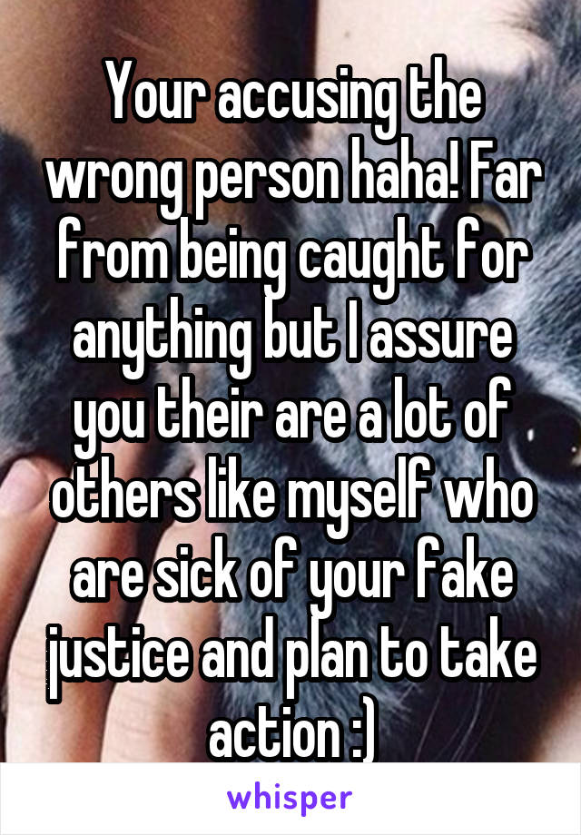 Your accusing the wrong person haha! Far from being caught for anything but I assure you their are a lot of others like myself who are sick of your fake justice and plan to take action :)
