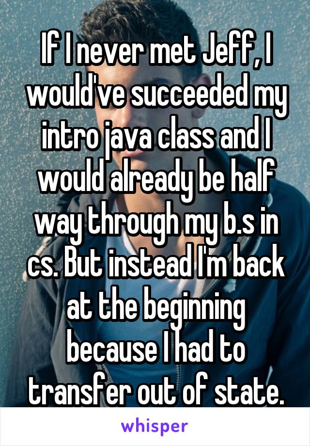 If I never met Jeff, I would've succeeded my intro java class and I would already be half way through my b.s in cs. But instead I'm back at the beginning because I had to transfer out of state.