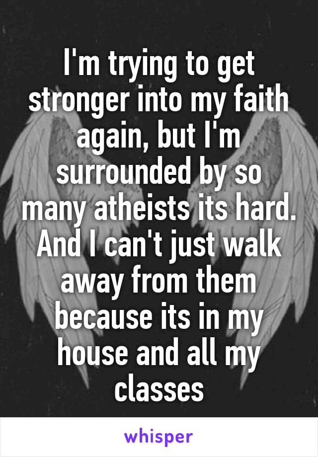 I'm trying to get stronger into my faith again, but I'm surrounded by so many atheists its hard. And I can't just walk away from them because its in my house and all my classes