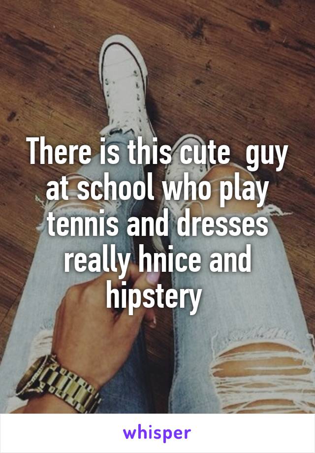 There is this cute  guy at school who play tennis and dresses really hnice and hipstery 