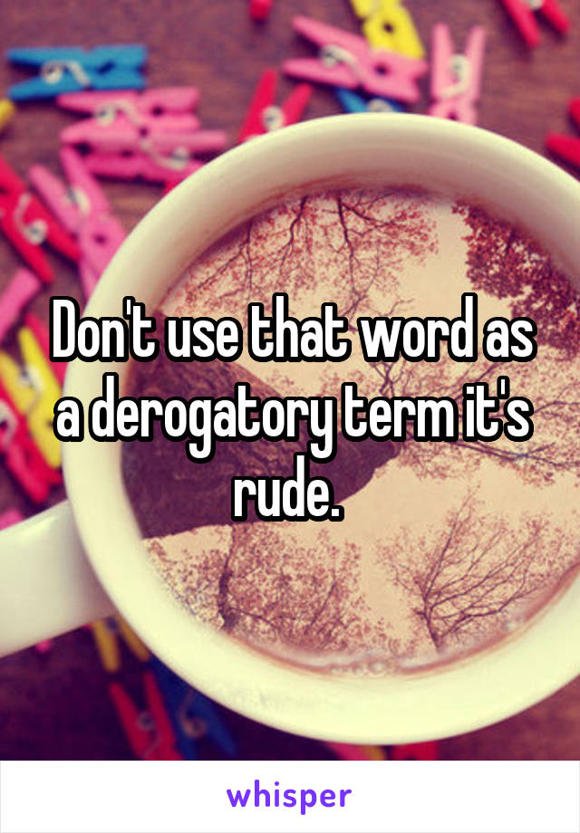 Don't use that word as a derogatory term it's rude. 