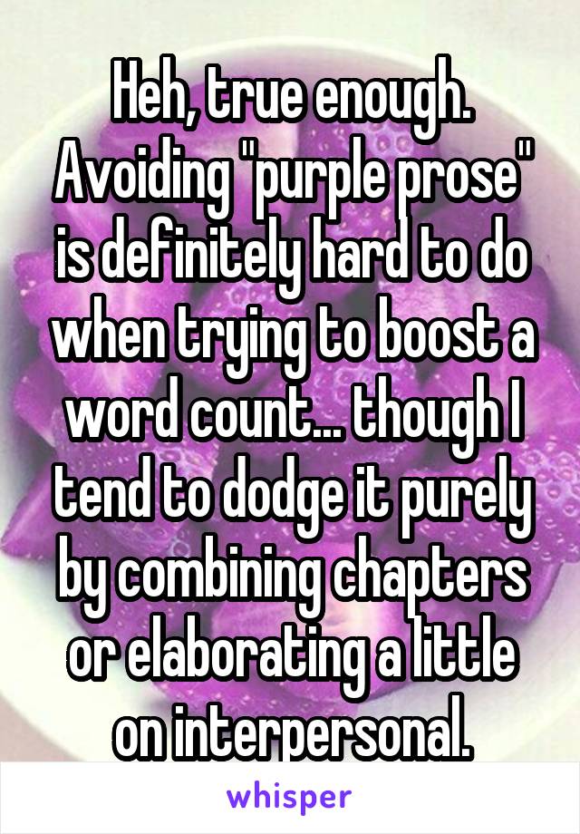 Heh, true enough. Avoiding "purple prose" is definitely hard to do when trying to boost a word count... though I tend to dodge it purely by combining chapters or elaborating a little on interpersonal.