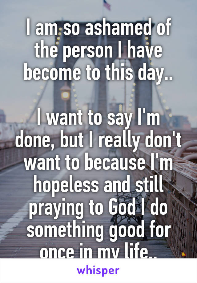 I am so ashamed of the person I have become to this day..

I want to say I'm done, but I really don't want to because I'm hopeless and still praying to God I do something good for once in my life..