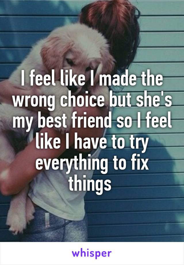 I feel like I made the wrong choice but she's my best friend so I feel like I have to try everything to fix things 