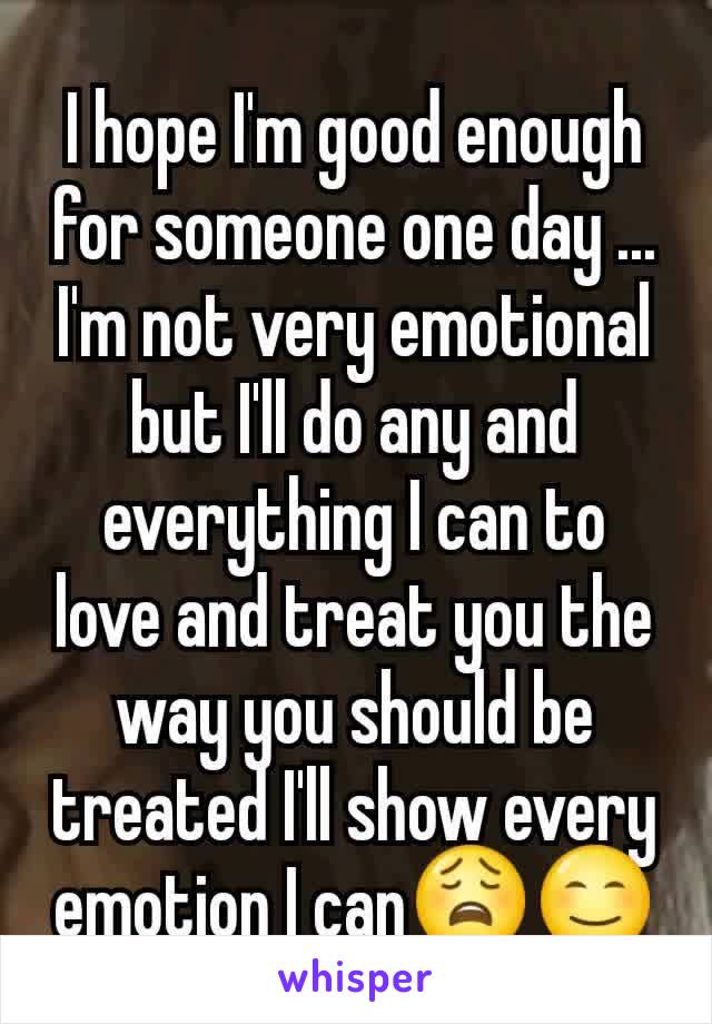 I hope I'm good enough for someone one day ... I'm not very emotional but I'll do any and everything I can to love and treat you the way you should be treated I'll show every emotion I can😩😊