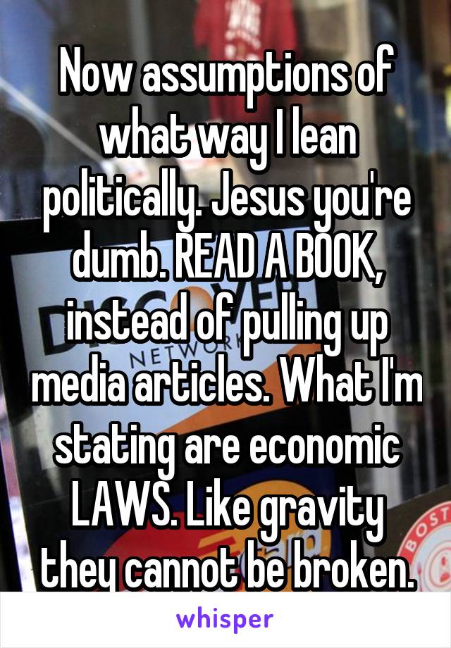 Now assumptions of what way I lean politically. Jesus you're dumb. READ A BOOK, instead of pulling up media articles. What I'm stating are economic LAWS. Like gravity they cannot be broken.