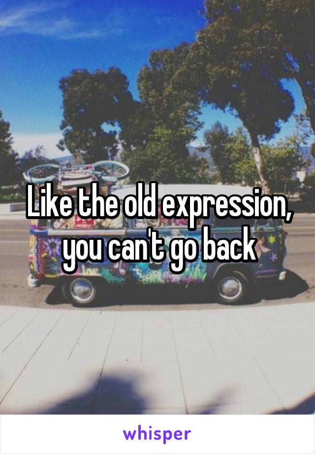 Like the old expression, you can't go back