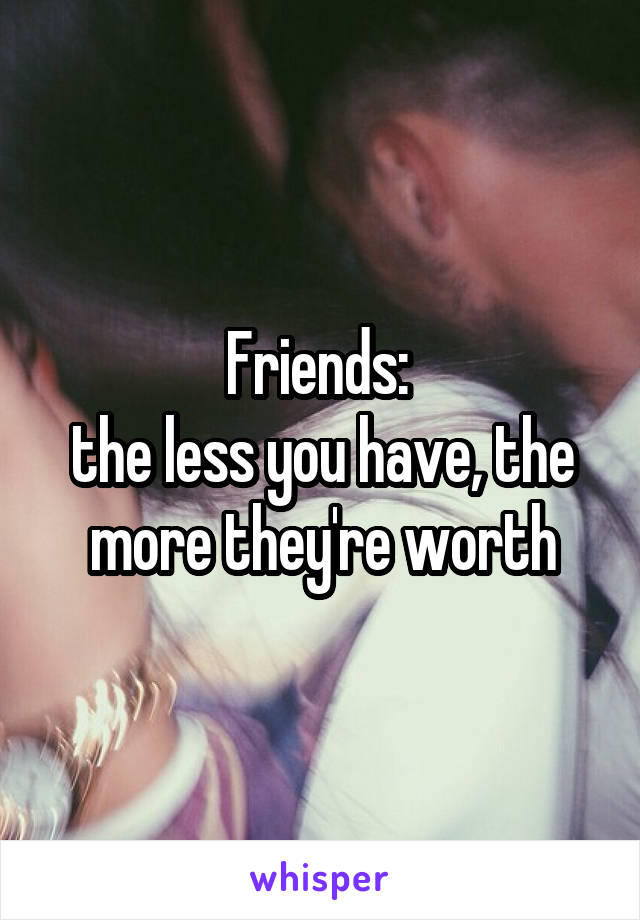 Friends: 
the less you have, the more they're worth