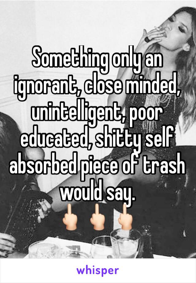 Something only an ignorant, close minded, unintelligent, poor educated, shitty self absorbed piece of trash would say. 
🖕🏻🖕🏻🖕🏻
