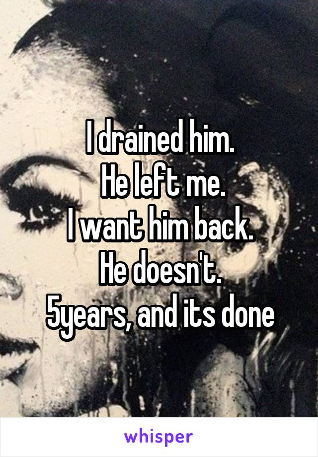 I drained him.
 He left me.
 I want him back. 
He doesn't.
5years, and its done