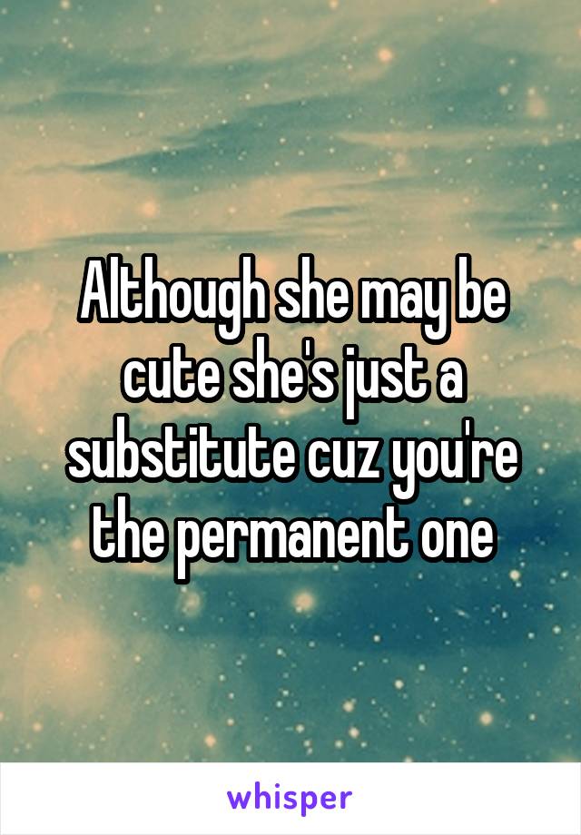 Although she may be cute she's just a substitute cuz you're the permanent one