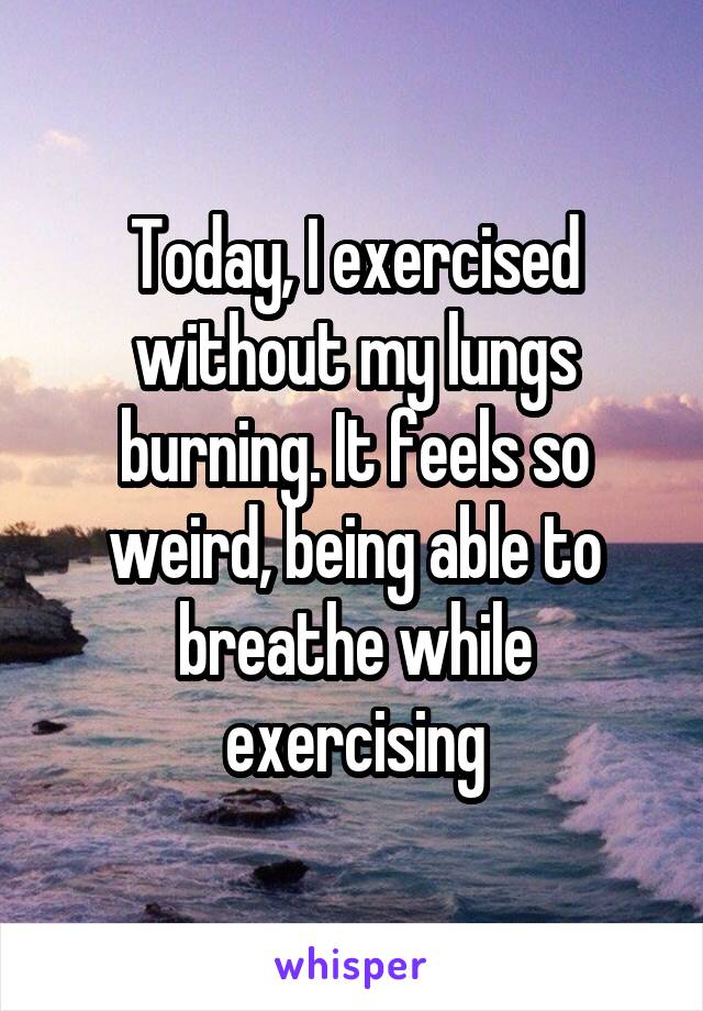 Today, I exercised without my lungs burning. It feels so weird, being able to breathe while exercising