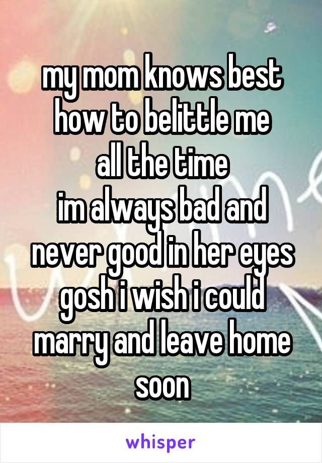 my mom knows best how to belittle me
all the time
im always bad and never good in her eyes
gosh i wish i could marry and leave home soon
