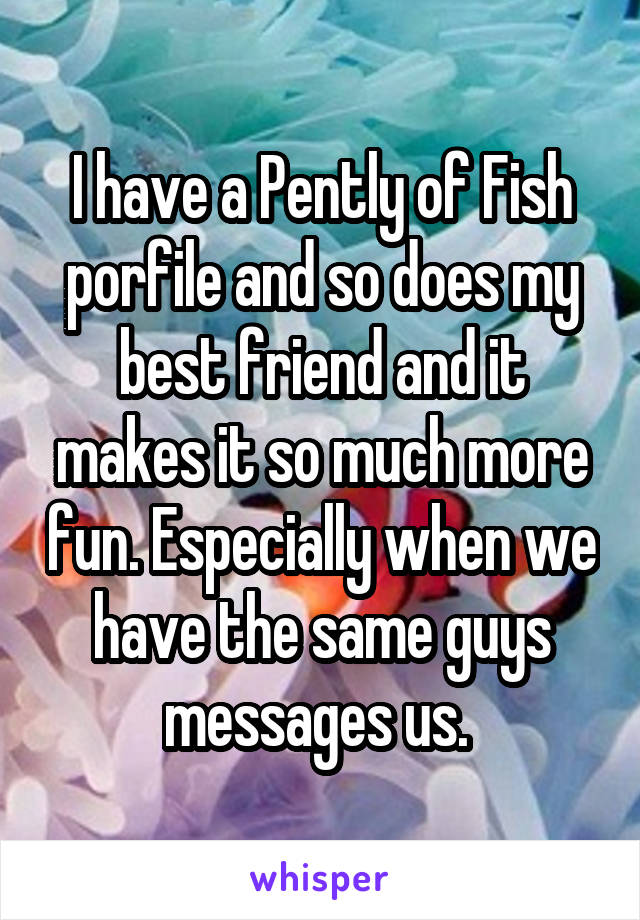 I have a Pently of Fish porfile and so does my best friend and it makes it so much more fun. Especially when we have the same guys messages us. 