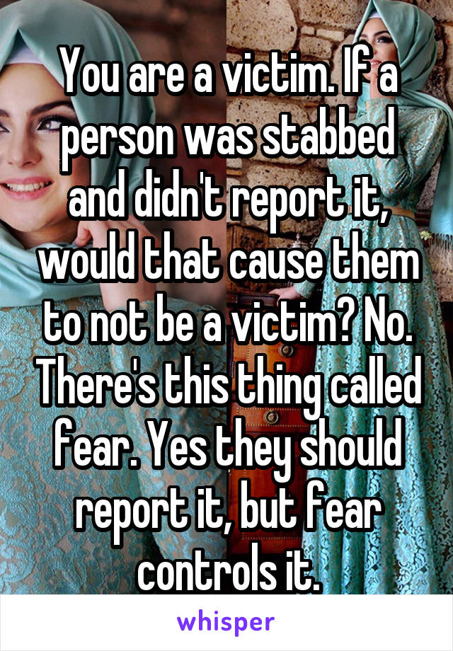 You are a victim. If a person was stabbed and didn't report it, would that cause them to not be a victim? No. There's this thing called fear. Yes they should report it, but fear controls it.