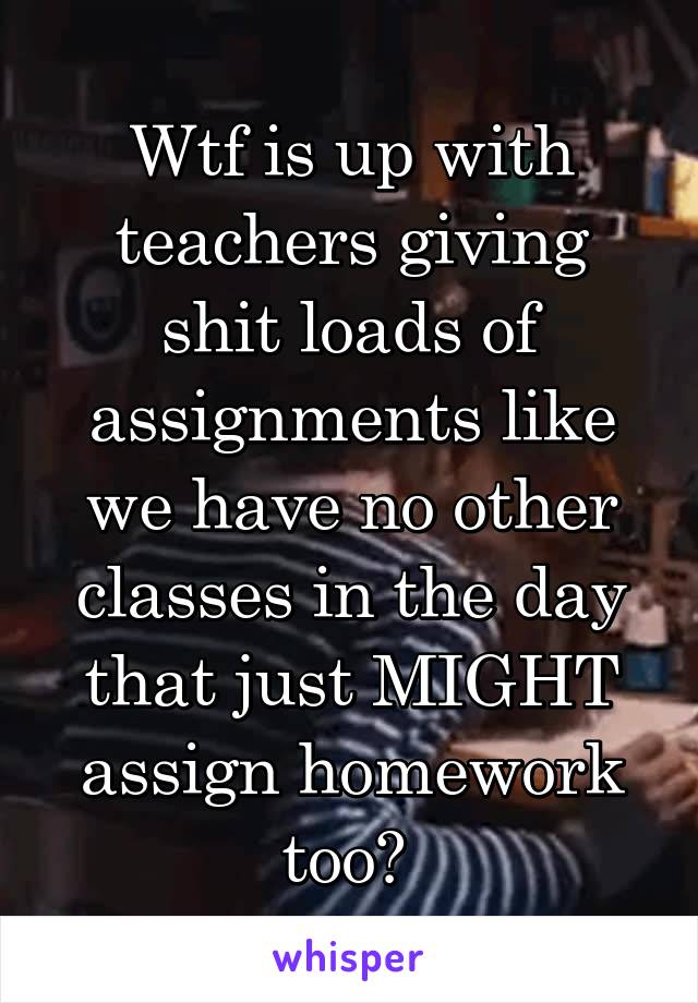 Wtf is up with teachers giving shit loads of assignments like we have no other classes in the day that just MIGHT assign homework too? 