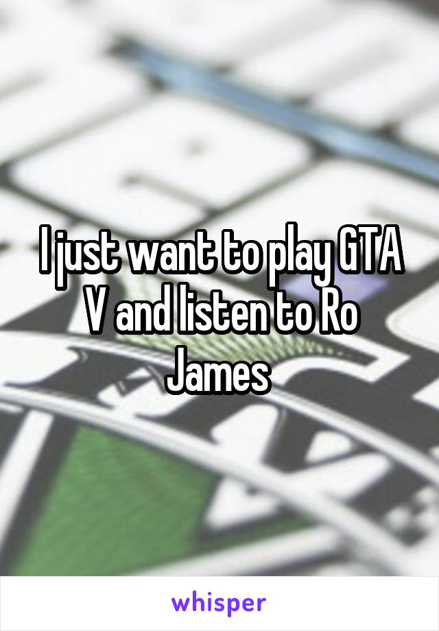 I just want to play GTA V and listen to Ro James 