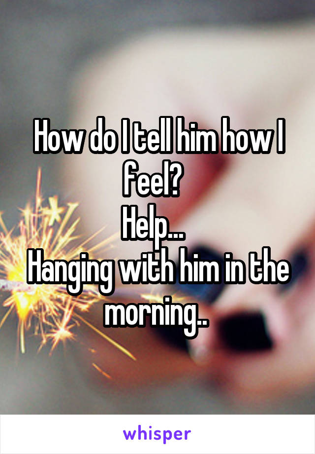 How do I tell him how I feel?  
Help...  
Hanging with him in the morning.. 