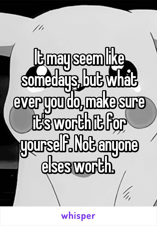 It may seem like somedays, but what ever you do, make sure it's worth it for yourself. Not anyone elses worth. 