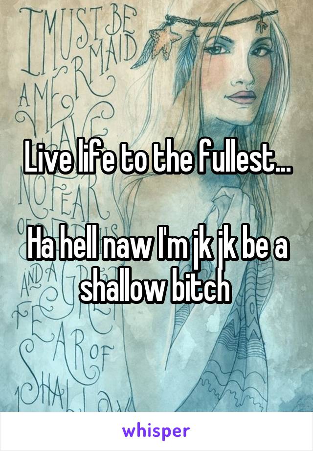 Live life to the fullest...

Ha hell naw I'm jk jk be a shallow bitch 